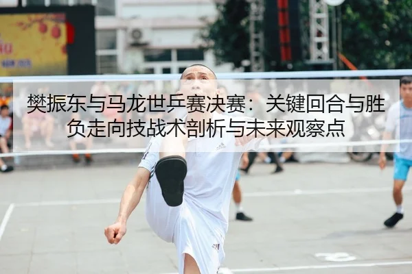 樊振东与马龙世乒赛决赛：关键回合与胜负走向技战术剖析与未来观察点