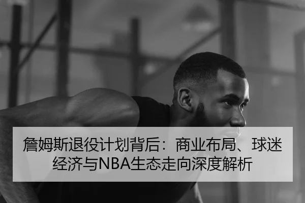 詹姆斯退役计划背后：商业布局、球迷经济与NBA生态走向深度解析