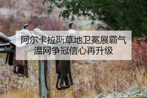 阿尔卡拉斯草地卫冕展霸气 温网争冠信心再升级
